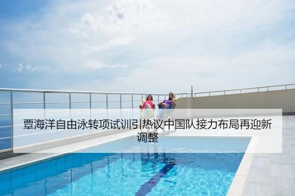 覃海洋自由泳转项试训引热议中国队接力布局再迎新调整