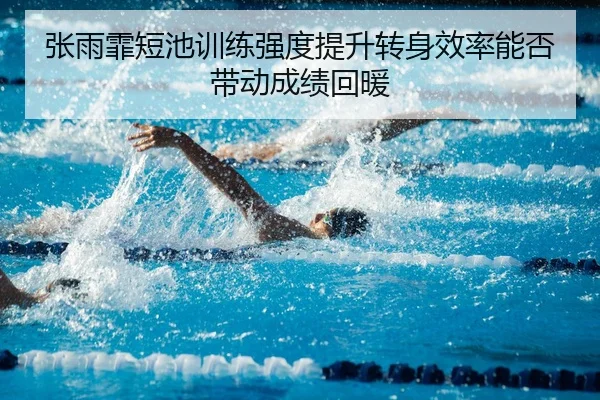 张雨霏短池训练强度提升转身效率能否带动成绩回暖