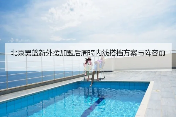 北京男篮新外援加盟后周琦内线搭档方案与阵容前瞻